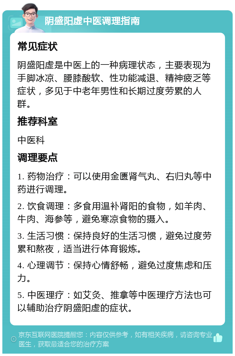 阴盛阳虚中医调理指南 常见症状 阴盛阳虚是中医上的一种病理状态，主要表现为手脚冰凉、腰膝酸软、性功能减退、精神疲乏等症状，多见于中老年男性和长期过度劳累的人群。 推荐科室 中医科 调理要点 1. 药物治疗：可以使用金匮肾气丸、右归丸等中药进行调理。 2. 饮食调理：多食用温补肾阳的食物，如羊肉、牛肉、海参等，避免寒凉食物的摄入。 3. 生活习惯：保持良好的生活习惯，避免过度劳累和熬夜，适当进行体育锻炼。 4. 心理调节：保持心情舒畅，避免过度焦虑和压力。 5. 中医理疗：如艾灸、推拿等中医理疗方法也可以辅助治疗阴盛阳虚的症状。