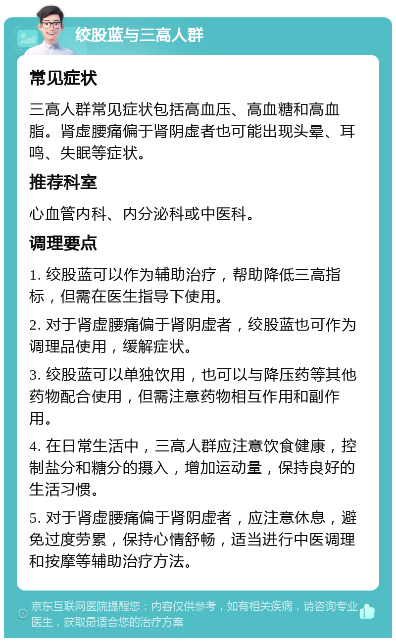 绞股蓝与三高人群 常见症状 三高人群常见症状包括高血压、高血糖和高血脂。肾虚腰痛偏于肾阴虚者也可能出现头晕、耳鸣、失眠等症状。 推荐科室 心血管内科、内分泌科或中医科。 调理要点 1. 绞股蓝可以作为辅助治疗，帮助降低三高指标，但需在医生指导下使用。 2. 对于肾虚腰痛偏于肾阴虚者，绞股蓝也可作为调理品使用，缓解症状。 3. 绞股蓝可以单独饮用，也可以与降压药等其他药物配合使用，但需注意药物相互作用和副作用。 4. 在日常生活中，三高人群应注意饮食健康，控制盐分和糖分的摄入，增加运动量，保持良好的生活习惯。 5. 对于肾虚腰痛偏于肾阴虚者，应注意休息，避免过度劳累，保持心情舒畅，适当进行中医调理和按摩等辅助治疗方法。