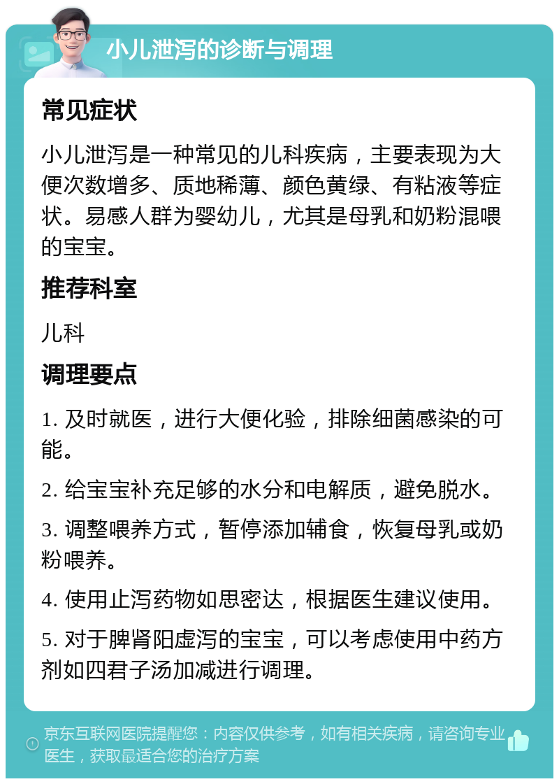 小儿泄泻的诊断与调理 常见症状 小儿泄泻是一种常见的儿科疾病，主要表现为大便次数增多、质地稀薄、颜色黄绿、有粘液等症状。易感人群为婴幼儿，尤其是母乳和奶粉混喂的宝宝。 推荐科室 儿科 调理要点 1. 及时就医，进行大便化验，排除细菌感染的可能。 2. 给宝宝补充足够的水分和电解质，避免脱水。 3. 调整喂养方式，暂停添加辅食，恢复母乳或奶粉喂养。 4. 使用止泻药物如思密达，根据医生建议使用。 5. 对于脾肾阳虚泻的宝宝，可以考虑使用中药方剂如四君子汤加减进行调理。