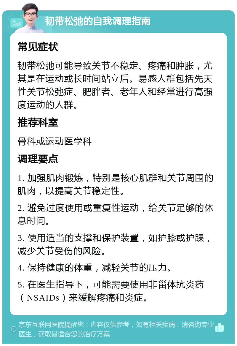 韧带松弛的自我调理指南 常见症状 韧带松弛可能导致关节不稳定、疼痛和肿胀，尤其是在运动或长时间站立后。易感人群包括先天性关节松弛症、肥胖者、老年人和经常进行高强度运动的人群。 推荐科室 骨科或运动医学科 调理要点 1. 加强肌肉锻炼，特别是核心肌群和关节周围的肌肉，以提高关节稳定性。 2. 避免过度使用或重复性运动，给关节足够的休息时间。 3. 使用适当的支撑和保护装置，如护膝或护踝，减少关节受伤的风险。 4. 保持健康的体重，减轻关节的压力。 5. 在医生指导下，可能需要使用非甾体抗炎药（NSAIDs）来缓解疼痛和炎症。