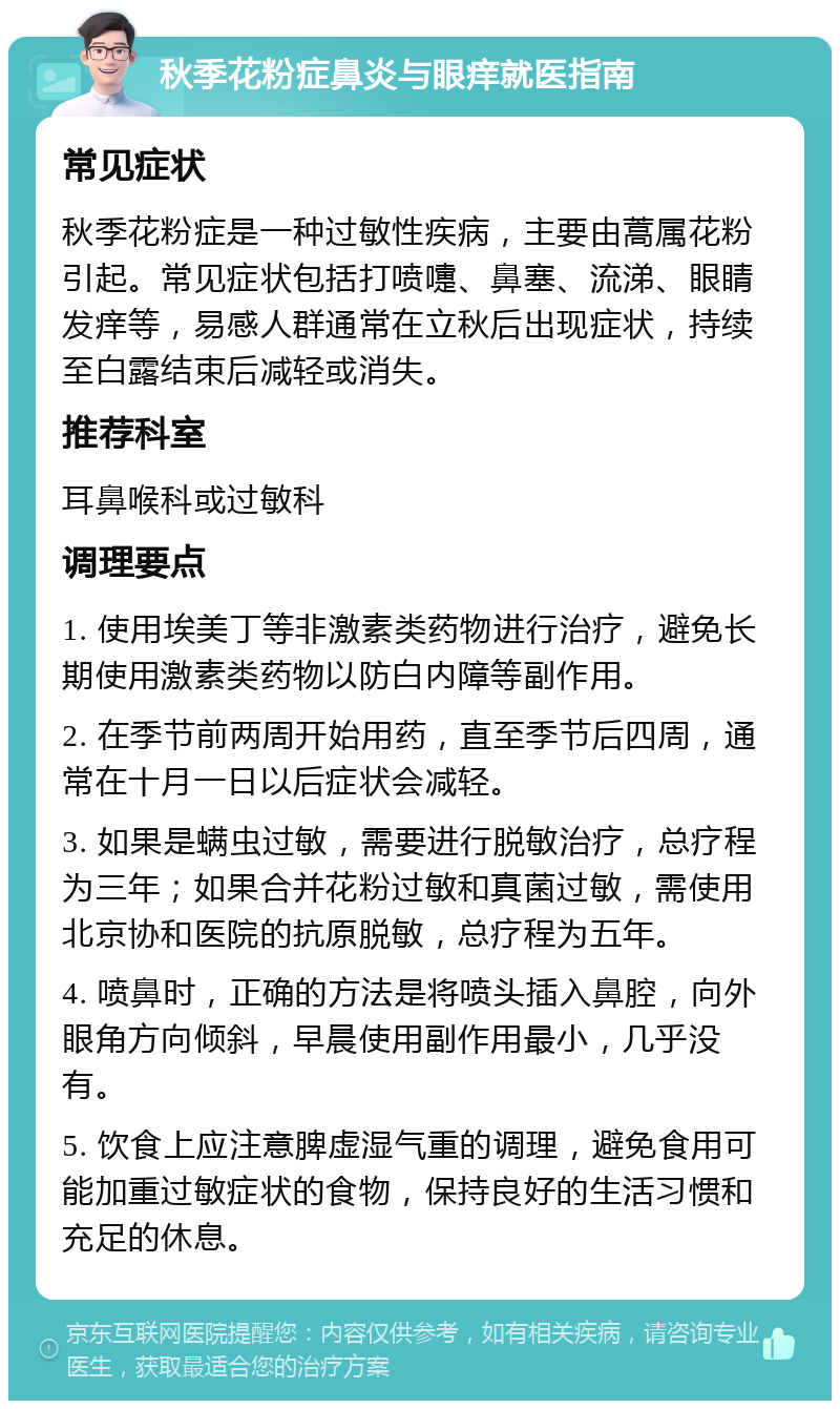 秋季花粉症鼻炎与眼痒就医指南 常见症状 秋季花粉症是一种过敏性疾病，主要由蒿属花粉引起。常见症状包括打喷嚏、鼻塞、流涕、眼睛发痒等，易感人群通常在立秋后出现症状，持续至白露结束后减轻或消失。 推荐科室 耳鼻喉科或过敏科 调理要点 1. 使用埃美丁等非激素类药物进行治疗，避免长期使用激素类药物以防白内障等副作用。 2. 在季节前两周开始用药，直至季节后四周，通常在十月一日以后症状会减轻。 3. 如果是螨虫过敏，需要进行脱敏治疗，总疗程为三年；如果合并花粉过敏和真菌过敏，需使用北京协和医院的抗原脱敏，总疗程为五年。 4. 喷鼻时，正确的方法是将喷头插入鼻腔，向外眼角方向倾斜，早晨使用副作用最小，几乎没有。 5. 饮食上应注意脾虚湿气重的调理，避免食用可能加重过敏症状的食物，保持良好的生活习惯和充足的休息。