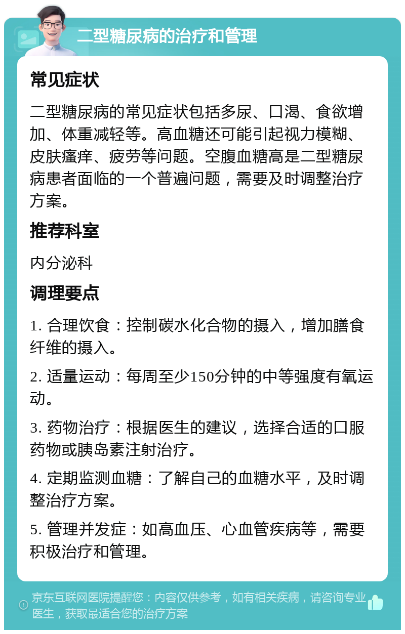 二型糖尿病的治疗和管理 常见症状 二型糖尿病的常见症状包括多尿、口渴、食欲增加、体重减轻等。高血糖还可能引起视力模糊、皮肤瘙痒、疲劳等问题。空腹血糖高是二型糖尿病患者面临的一个普遍问题，需要及时调整治疗方案。 推荐科室 内分泌科 调理要点 1. 合理饮食：控制碳水化合物的摄入，增加膳食纤维的摄入。 2. 适量运动：每周至少150分钟的中等强度有氧运动。 3. 药物治疗：根据医生的建议，选择合适的口服药物或胰岛素注射治疗。 4. 定期监测血糖：了解自己的血糖水平，及时调整治疗方案。 5. 管理并发症：如高血压、心血管疾病等，需要积极治疗和管理。