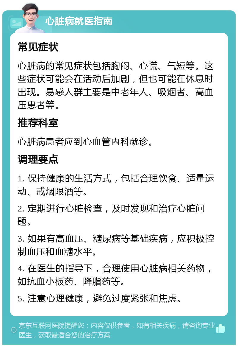 心脏病就医指南 常见症状 心脏病的常见症状包括胸闷、心慌、气短等。这些症状可能会在活动后加剧，但也可能在休息时出现。易感人群主要是中老年人、吸烟者、高血压患者等。 推荐科室 心脏病患者应到心血管内科就诊。 调理要点 1. 保持健康的生活方式，包括合理饮食、适量运动、戒烟限酒等。 2. 定期进行心脏检查，及时发现和治疗心脏问题。 3. 如果有高血压、糖尿病等基础疾病，应积极控制血压和血糖水平。 4. 在医生的指导下，合理使用心脏病相关药物，如抗血小板药、降脂药等。 5. 注意心理健康，避免过度紧张和焦虑。