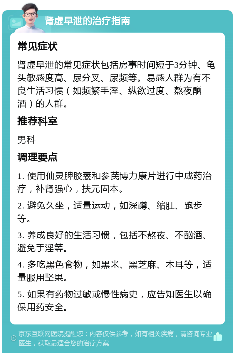 肾虚早泄的治疗指南 常见症状 肾虚早泄的常见症状包括房事时间短于3分钟、龟头敏感度高、尿分叉、尿频等。易感人群为有不良生活习惯（如频繁手淫、纵欲过度、熬夜酗酒）的人群。 推荐科室 男科 调理要点 1. 使用仙灵脾胶囊和参芪博力康片进行中成药治疗，补肾强心，扶元固本。 2. 避免久坐，适量运动，如深蹲、缩肛、跑步等。 3. 养成良好的生活习惯，包括不熬夜、不酗酒、避免手淫等。 4. 多吃黑色食物，如黑米、黑芝麻、木耳等，适量服用坚果。 5. 如果有药物过敏或慢性病史，应告知医生以确保用药安全。