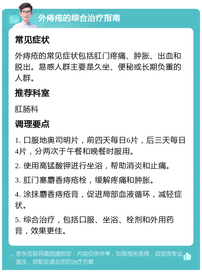 外痔疮的综合治疗指南 常见症状 外痔疮的常见症状包括肛门疼痛、肿胀、出血和脱出。易感人群主要是久坐、便秘或长期负重的人群。 推荐科室 肛肠科 调理要点 1. 口服地奥司明片，前四天每日6片，后三天每日4片，分两次于午餐和晚餐时服用。 2. 使用高锰酸钾进行坐浴，帮助消炎和止痛。 3. 肛门塞麝香痔疮栓，缓解疼痛和肿胀。 4. 涂抹麝香痔疮膏，促进局部血液循环，减轻症状。 5. 综合治疗，包括口服、坐浴、栓剂和外用药膏，效果更佳。