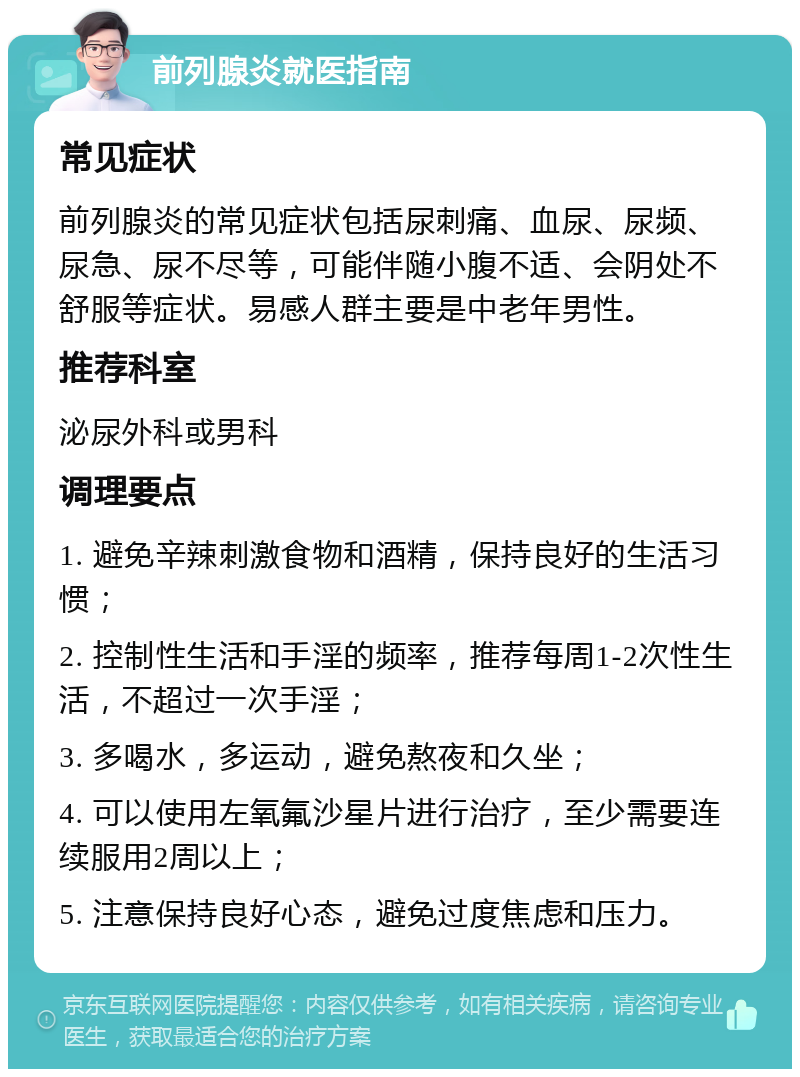 前列腺炎就医指南 常见症状 前列腺炎的常见症状包括尿刺痛、血尿、尿频、尿急、尿不尽等，可能伴随小腹不适、会阴处不舒服等症状。易感人群主要是中老年男性。 推荐科室 泌尿外科或男科 调理要点 1. 避免辛辣刺激食物和酒精，保持良好的生活习惯； 2. 控制性生活和手淫的频率，推荐每周1-2次性生活，不超过一次手淫； 3. 多喝水，多运动，避免熬夜和久坐； 4. 可以使用左氧氟沙星片进行治疗，至少需要连续服用2周以上； 5. 注意保持良好心态，避免过度焦虑和压力。