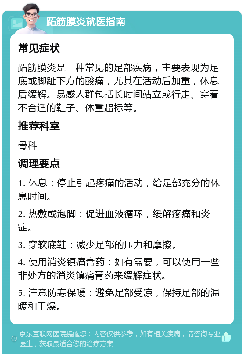 跖筋膜炎就医指南 常见症状 跖筋膜炎是一种常见的足部疾病，主要表现为足底或脚趾下方的酸痛，尤其在活动后加重，休息后缓解。易感人群包括长时间站立或行走、穿着不合适的鞋子、体重超标等。 推荐科室 骨科 调理要点 1. 休息：停止引起疼痛的活动，给足部充分的休息时间。 2. 热敷或泡脚：促进血液循环，缓解疼痛和炎症。 3. 穿软底鞋：减少足部的压力和摩擦。 4. 使用消炎镇痛膏药：如有需要，可以使用一些非处方的消炎镇痛膏药来缓解症状。 5. 注意防寒保暖：避免足部受凉，保持足部的温暖和干燥。