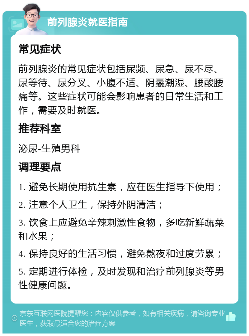 前列腺炎就医指南 常见症状 前列腺炎的常见症状包括尿频、尿急、尿不尽、尿等待、尿分叉、小腹不适、阴囊潮湿、腰酸腰痛等。这些症状可能会影响患者的日常生活和工作，需要及时就医。 推荐科室 泌尿-生殖男科 调理要点 1. 避免长期使用抗生素，应在医生指导下使用； 2. 注意个人卫生，保持外阴清洁； 3. 饮食上应避免辛辣刺激性食物，多吃新鲜蔬菜和水果； 4. 保持良好的生活习惯，避免熬夜和过度劳累； 5. 定期进行体检，及时发现和治疗前列腺炎等男性健康问题。