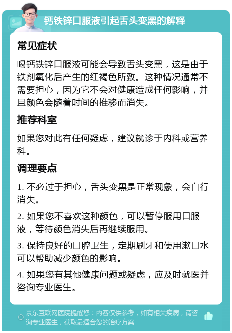 钙铁锌口服液引起舌头变黑的解释 常见症状 喝钙铁锌口服液可能会导致舌头变黑，这是由于铁剂氧化后产生的红褐色所致。这种情况通常不需要担心，因为它不会对健康造成任何影响，并且颜色会随着时间的推移而消失。 推荐科室 如果您对此有任何疑虑，建议就诊于内科或营养科。 调理要点 1. 不必过于担心，舌头变黑是正常现象，会自行消失。 2. 如果您不喜欢这种颜色，可以暂停服用口服液，等待颜色消失后再继续服用。 3. 保持良好的口腔卫生，定期刷牙和使用漱口水可以帮助减少颜色的影响。 4. 如果您有其他健康问题或疑虑，应及时就医并咨询专业医生。