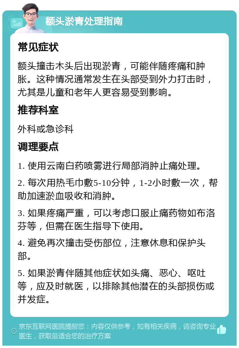 额头淤青处理指南 常见症状 额头撞击木头后出现淤青，可能伴随疼痛和肿胀。这种情况通常发生在头部受到外力打击时，尤其是儿童和老年人更容易受到影响。 推荐科室 外科或急诊科 调理要点 1. 使用云南白药喷雾进行局部消肿止痛处理。 2. 每次用热毛巾敷5-10分钟，1-2小时敷一次，帮助加速淤血吸收和消肿。 3. 如果疼痛严重，可以考虑口服止痛药物如布洛芬等，但需在医生指导下使用。 4. 避免再次撞击受伤部位，注意休息和保护头部。 5. 如果淤青伴随其他症状如头痛、恶心、呕吐等，应及时就医，以排除其他潜在的头部损伤或并发症。