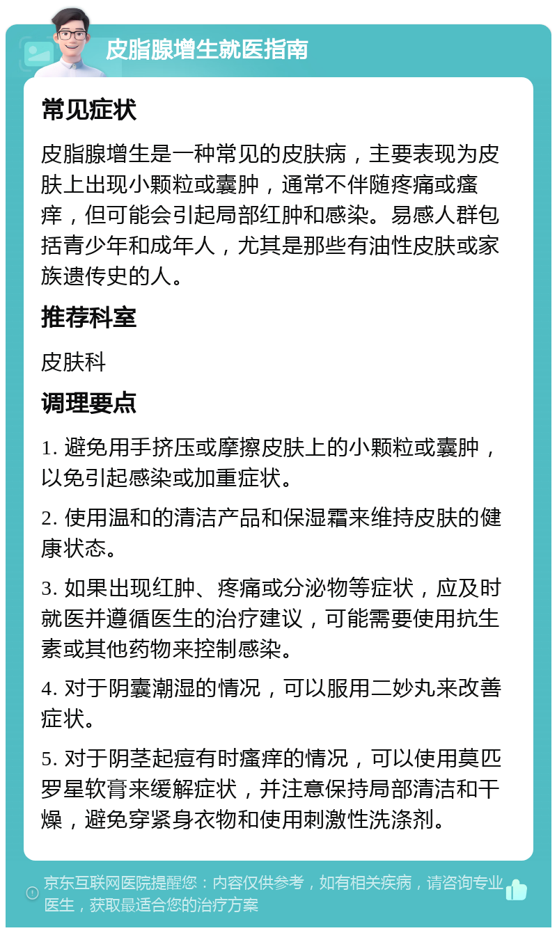 皮脂腺增生就医指南 常见症状 皮脂腺增生是一种常见的皮肤病，主要表现为皮肤上出现小颗粒或囊肿，通常不伴随疼痛或瘙痒，但可能会引起局部红肿和感染。易感人群包括青少年和成年人，尤其是那些有油性皮肤或家族遗传史的人。 推荐科室 皮肤科 调理要点 1. 避免用手挤压或摩擦皮肤上的小颗粒或囊肿，以免引起感染或加重症状。 2. 使用温和的清洁产品和保湿霜来维持皮肤的健康状态。 3. 如果出现红肿、疼痛或分泌物等症状，应及时就医并遵循医生的治疗建议，可能需要使用抗生素或其他药物来控制感染。 4. 对于阴囊潮湿的情况，可以服用二妙丸来改善症状。 5. 对于阴茎起痘有时瘙痒的情况，可以使用莫匹罗星软膏来缓解症状，并注意保持局部清洁和干燥，避免穿紧身衣物和使用刺激性洗涤剂。