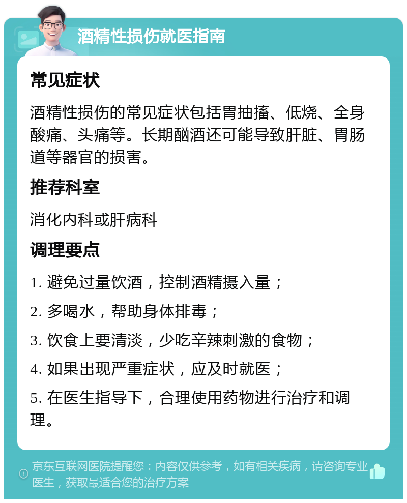 酒精性损伤就医指南 常见症状 酒精性损伤的常见症状包括胃抽搐、低烧、全身酸痛、头痛等。长期酗酒还可能导致肝脏、胃肠道等器官的损害。 推荐科室 消化内科或肝病科 调理要点 1. 避免过量饮酒，控制酒精摄入量； 2. 多喝水，帮助身体排毒； 3. 饮食上要清淡，少吃辛辣刺激的食物； 4. 如果出现严重症状，应及时就医； 5. 在医生指导下，合理使用药物进行治疗和调理。