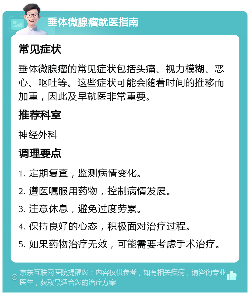 垂体微腺瘤就医指南 常见症状 垂体微腺瘤的常见症状包括头痛、视力模糊、恶心、呕吐等。这些症状可能会随着时间的推移而加重，因此及早就医非常重要。 推荐科室 神经外科 调理要点 1. 定期复查，监测病情变化。 2. 遵医嘱服用药物，控制病情发展。 3. 注意休息，避免过度劳累。 4. 保持良好的心态，积极面对治疗过程。 5. 如果药物治疗无效，可能需要考虑手术治疗。