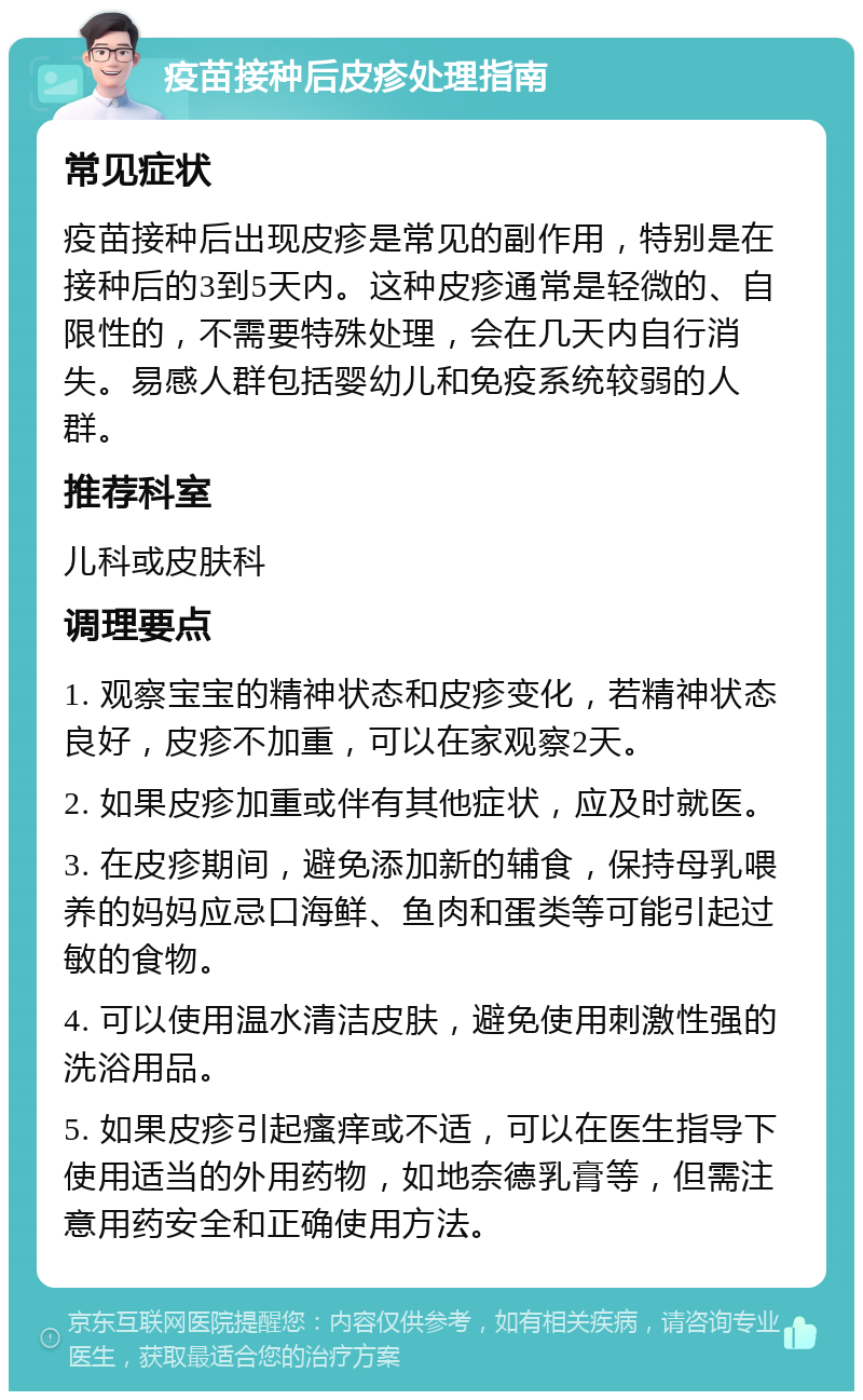 疫苗接种后皮疹处理指南 常见症状 疫苗接种后出现皮疹是常见的副作用，特别是在接种后的3到5天内。这种皮疹通常是轻微的、自限性的，不需要特殊处理，会在几天内自行消失。易感人群包括婴幼儿和免疫系统较弱的人群。 推荐科室 儿科或皮肤科 调理要点 1. 观察宝宝的精神状态和皮疹变化，若精神状态良好，皮疹不加重，可以在家观察2天。 2. 如果皮疹加重或伴有其他症状，应及时就医。 3. 在皮疹期间，避免添加新的辅食，保持母乳喂养的妈妈应忌口海鲜、鱼肉和蛋类等可能引起过敏的食物。 4. 可以使用温水清洁皮肤，避免使用刺激性强的洗浴用品。 5. 如果皮疹引起瘙痒或不适，可以在医生指导下使用适当的外用药物，如地奈德乳膏等，但需注意用药安全和正确使用方法。