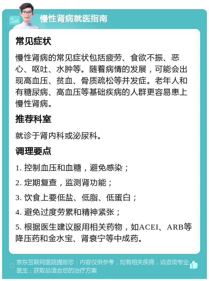 慢性肾病就医指南 常见症状 慢性肾病的常见症状包括疲劳、食欲不振、恶心、呕吐、水肿等。随着病情的发展，可能会出现高血压、贫血、骨质疏松等并发症。老年人和有糖尿病、高血压等基础疾病的人群更容易患上慢性肾病。 推荐科室 就诊于肾内科或泌尿科。 调理要点 1. 控制血压和血糖，避免感染； 2. 定期复查，监测肾功能； 3. 饮食上要低盐、低脂、低蛋白； 4. 避免过度劳累和精神紧张； 5. 根据医生建议服用相关药物，如ACEI、ARB等降压药和金水宝、肾衰宁等中成药。