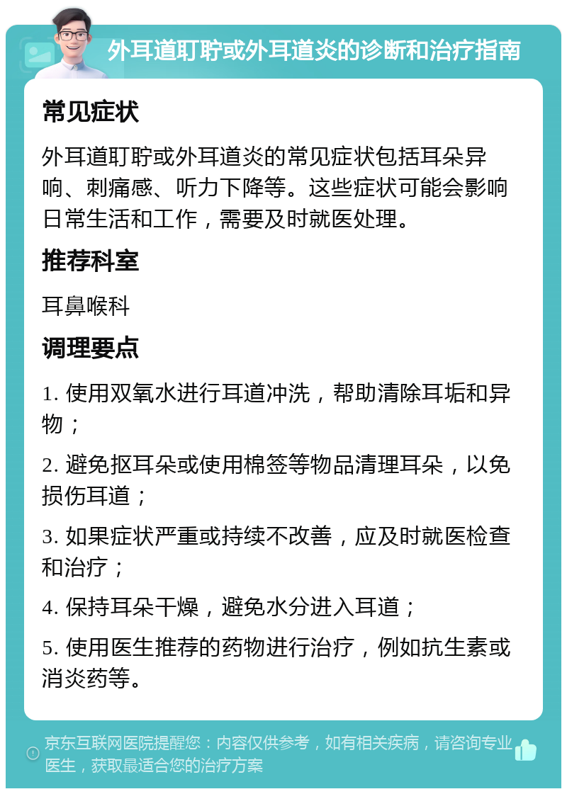 外耳道耵聍或外耳道炎的诊断和治疗指南 常见症状 外耳道耵聍或外耳道炎的常见症状包括耳朵异响、刺痛感、听力下降等。这些症状可能会影响日常生活和工作，需要及时就医处理。 推荐科室 耳鼻喉科 调理要点 1. 使用双氧水进行耳道冲洗，帮助清除耳垢和异物； 2. 避免抠耳朵或使用棉签等物品清理耳朵，以免损伤耳道； 3. 如果症状严重或持续不改善，应及时就医检查和治疗； 4. 保持耳朵干燥，避免水分进入耳道； 5. 使用医生推荐的药物进行治疗，例如抗生素或消炎药等。