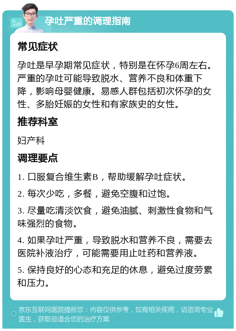 孕吐严重的调理指南 常见症状 孕吐是早孕期常见症状，特别是在怀孕6周左右。严重的孕吐可能导致脱水、营养不良和体重下降，影响母婴健康。易感人群包括初次怀孕的女性、多胎妊娠的女性和有家族史的女性。 推荐科室 妇产科 调理要点 1. 口服复合维生素B，帮助缓解孕吐症状。 2. 每次少吃，多餐，避免空腹和过饱。 3. 尽量吃清淡饮食，避免油腻、刺激性食物和气味强烈的食物。 4. 如果孕吐严重，导致脱水和营养不良，需要去医院补液治疗，可能需要用止吐药和营养液。 5. 保持良好的心态和充足的休息，避免过度劳累和压力。