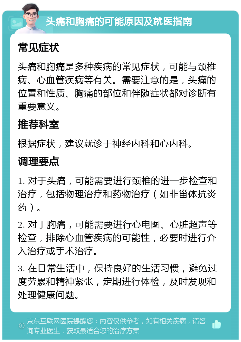 头痛和胸痛的可能原因及就医指南 常见症状 头痛和胸痛是多种疾病的常见症状，可能与颈椎病、心血管疾病等有关。需要注意的是，头痛的位置和性质、胸痛的部位和伴随症状都对诊断有重要意义。 推荐科室 根据症状，建议就诊于神经内科和心内科。 调理要点 1. 对于头痛，可能需要进行颈椎的进一步检查和治疗，包括物理治疗和药物治疗（如非甾体抗炎药）。 2. 对于胸痛，可能需要进行心电图、心脏超声等检查，排除心血管疾病的可能性，必要时进行介入治疗或手术治疗。 3. 在日常生活中，保持良好的生活习惯，避免过度劳累和精神紧张，定期进行体检，及时发现和处理健康问题。