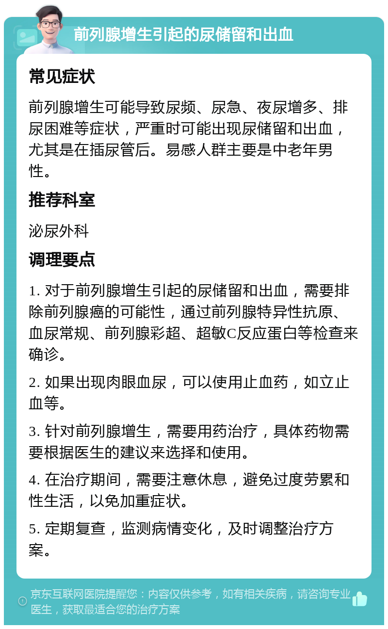 前列腺增生引起的尿储留和出血 常见症状 前列腺增生可能导致尿频、尿急、夜尿增多、排尿困难等症状，严重时可能出现尿储留和出血，尤其是在插尿管后。易感人群主要是中老年男性。 推荐科室 泌尿外科 调理要点 1. 对于前列腺增生引起的尿储留和出血，需要排除前列腺癌的可能性，通过前列腺特异性抗原、血尿常规、前列腺彩超、超敏C反应蛋白等检查来确诊。 2. 如果出现肉眼血尿，可以使用止血药，如立止血等。 3. 针对前列腺增生，需要用药治疗，具体药物需要根据医生的建议来选择和使用。 4. 在治疗期间，需要注意休息，避免过度劳累和性生活，以免加重症状。 5. 定期复查，监测病情变化，及时调整治疗方案。