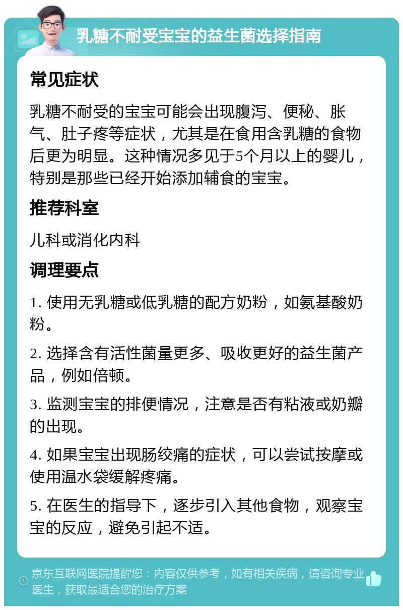 乳糖不耐受宝宝的益生菌选择指南 常见症状 乳糖不耐受的宝宝可能会出现腹泻、便秘、胀气、肚子疼等症状，尤其是在食用含乳糖的食物后更为明显。这种情况多见于5个月以上的婴儿，特别是那些已经开始添加辅食的宝宝。 推荐科室 儿科或消化内科 调理要点 1. 使用无乳糖或低乳糖的配方奶粉，如氨基酸奶粉。 2. 选择含有活性菌量更多、吸收更好的益生菌产品，例如倍顿。 3. 监测宝宝的排便情况，注意是否有粘液或奶瓣的出现。 4. 如果宝宝出现肠绞痛的症状，可以尝试按摩或使用温水袋缓解疼痛。 5. 在医生的指导下，逐步引入其他食物，观察宝宝的反应，避免引起不适。