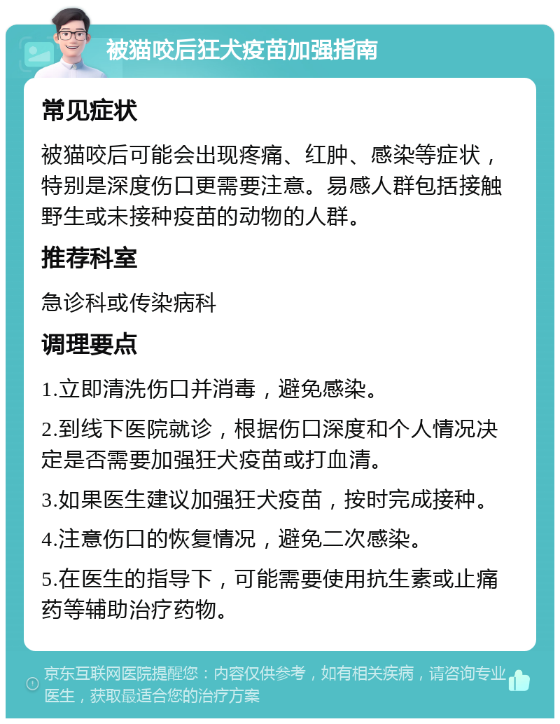 被猫咬后狂犬疫苗加强指南 常见症状 被猫咬后可能会出现疼痛、红肿、感染等症状，特别是深度伤口更需要注意。易感人群包括接触野生或未接种疫苗的动物的人群。 推荐科室 急诊科或传染病科 调理要点 1.立即清洗伤口并消毒，避免感染。 2.到线下医院就诊，根据伤口深度和个人情况决定是否需要加强狂犬疫苗或打血清。 3.如果医生建议加强狂犬疫苗，按时完成接种。 4.注意伤口的恢复情况，避免二次感染。 5.在医生的指导下，可能需要使用抗生素或止痛药等辅助治疗药物。