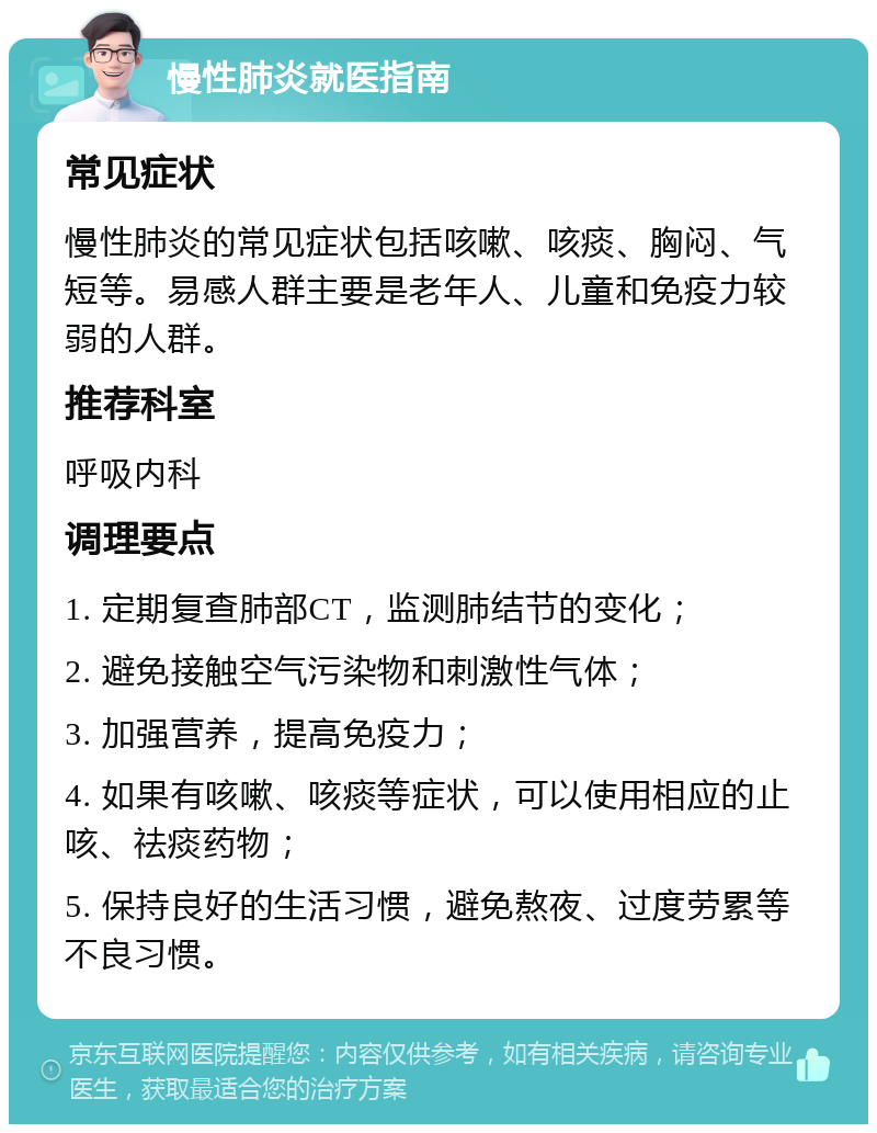 慢性肺炎就医指南 常见症状 慢性肺炎的常见症状包括咳嗽、咳痰、胸闷、气短等。易感人群主要是老年人、儿童和免疫力较弱的人群。 推荐科室 呼吸内科 调理要点 1. 定期复查肺部CT，监测肺结节的变化； 2. 避免接触空气污染物和刺激性气体； 3. 加强营养，提高免疫力； 4. 如果有咳嗽、咳痰等症状，可以使用相应的止咳、祛痰药物； 5. 保持良好的生活习惯，避免熬夜、过度劳累等不良习惯。