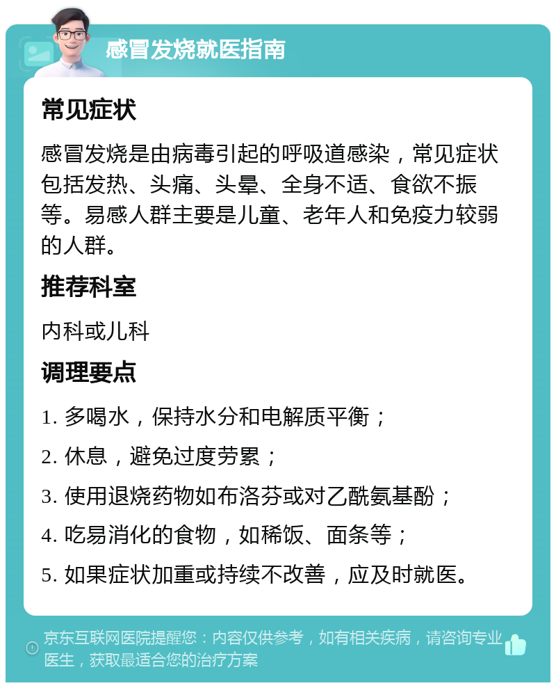 感冒发烧就医指南 常见症状 感冒发烧是由病毒引起的呼吸道感染，常见症状包括发热、头痛、头晕、全身不适、食欲不振等。易感人群主要是儿童、老年人和免疫力较弱的人群。 推荐科室 内科或儿科 调理要点 1. 多喝水，保持水分和电解质平衡； 2. 休息，避免过度劳累； 3. 使用退烧药物如布洛芬或对乙酰氨基酚； 4. 吃易消化的食物，如稀饭、面条等； 5. 如果症状加重或持续不改善，应及时就医。