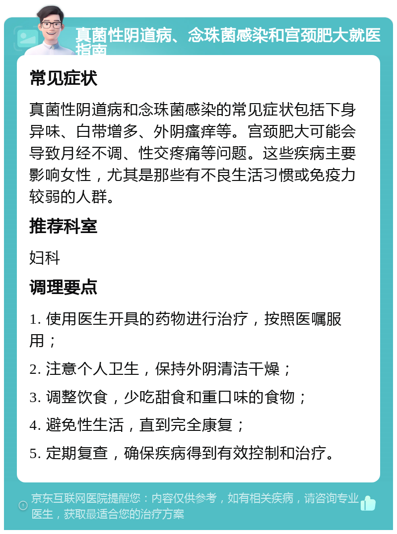 真菌性阴道病、念珠菌感染和宫颈肥大就医指南 常见症状 真菌性阴道病和念珠菌感染的常见症状包括下身异味、白带增多、外阴瘙痒等。宫颈肥大可能会导致月经不调、性交疼痛等问题。这些疾病主要影响女性，尤其是那些有不良生活习惯或免疫力较弱的人群。 推荐科室 妇科 调理要点 1. 使用医生开具的药物进行治疗，按照医嘱服用； 2. 注意个人卫生，保持外阴清洁干燥； 3. 调整饮食，少吃甜食和重口味的食物； 4. 避免性生活，直到完全康复； 5. 定期复查，确保疾病得到有效控制和治疗。