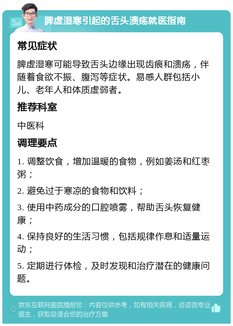 脾虚湿寒引起的舌头溃疡就医指南 常见症状 脾虚湿寒可能导致舌头边缘出现齿痕和溃疡，伴随着食欲不振、腹泻等症状。易感人群包括小儿、老年人和体质虚弱者。 推荐科室 中医科 调理要点 1. 调整饮食，增加温暖的食物，例如姜汤和红枣粥； 2. 避免过于寒凉的食物和饮料； 3. 使用中药成分的口腔喷雾，帮助舌头恢复健康； 4. 保持良好的生活习惯，包括规律作息和适量运动； 5. 定期进行体检，及时发现和治疗潜在的健康问题。