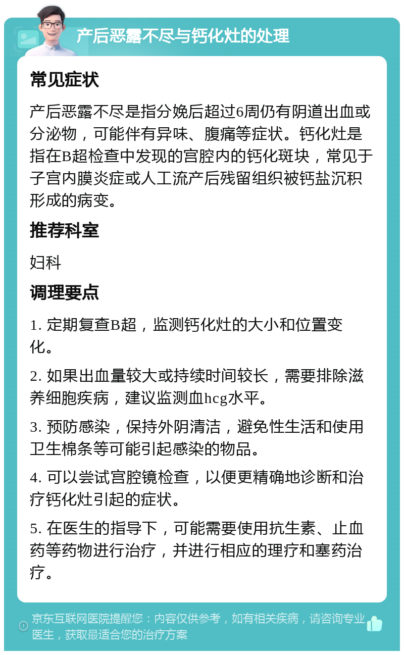 产后恶露不尽与钙化灶的处理 常见症状 产后恶露不尽是指分娩后超过6周仍有阴道出血或分泌物，可能伴有异味、腹痛等症状。钙化灶是指在B超检查中发现的宫腔内的钙化斑块，常见于子宫内膜炎症或人工流产后残留组织被钙盐沉积形成的病变。 推荐科室 妇科 调理要点 1. 定期复查B超，监测钙化灶的大小和位置变化。 2. 如果出血量较大或持续时间较长，需要排除滋养细胞疾病，建议监测血hcg水平。 3. 预防感染，保持外阴清洁，避免性生活和使用卫生棉条等可能引起感染的物品。 4. 可以尝试宫腔镜检查，以便更精确地诊断和治疗钙化灶引起的症状。 5. 在医生的指导下，可能需要使用抗生素、止血药等药物进行治疗，并进行相应的理疗和塞药治疗。