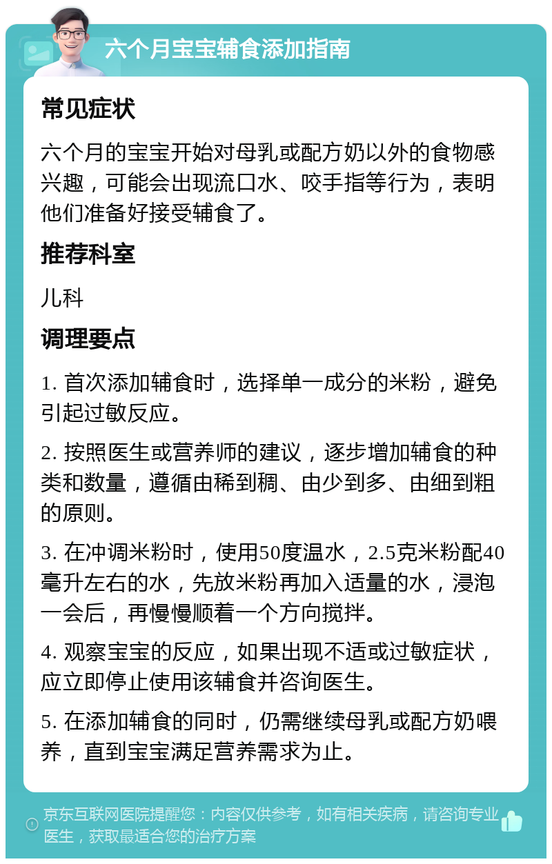 六个月宝宝辅食添加指南 常见症状 六个月的宝宝开始对母乳或配方奶以外的食物感兴趣，可能会出现流口水、咬手指等行为，表明他们准备好接受辅食了。 推荐科室 儿科 调理要点 1. 首次添加辅食时，选择单一成分的米粉，避免引起过敏反应。 2. 按照医生或营养师的建议，逐步增加辅食的种类和数量，遵循由稀到稠、由少到多、由细到粗的原则。 3. 在冲调米粉时，使用50度温水，2.5克米粉配40毫升左右的水，先放米粉再加入适量的水，浸泡一会后，再慢慢顺着一个方向搅拌。 4. 观察宝宝的反应，如果出现不适或过敏症状，应立即停止使用该辅食并咨询医生。 5. 在添加辅食的同时，仍需继续母乳或配方奶喂养，直到宝宝满足营养需求为止。