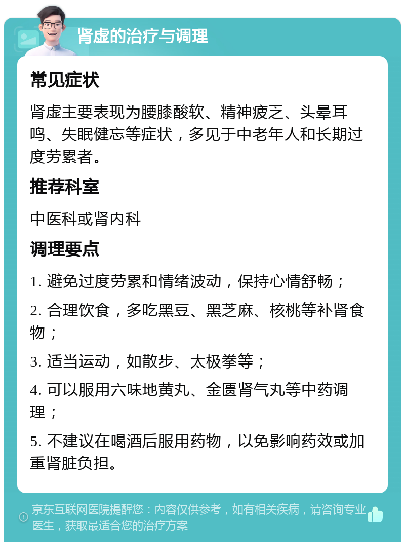 肾虚的治疗与调理 常见症状 肾虚主要表现为腰膝酸软、精神疲乏、头晕耳鸣、失眠健忘等症状，多见于中老年人和长期过度劳累者。 推荐科室 中医科或肾内科 调理要点 1. 避免过度劳累和情绪波动，保持心情舒畅； 2. 合理饮食，多吃黑豆、黑芝麻、核桃等补肾食物； 3. 适当运动，如散步、太极拳等； 4. 可以服用六味地黄丸、金匮肾气丸等中药调理； 5. 不建议在喝酒后服用药物，以免影响药效或加重肾脏负担。