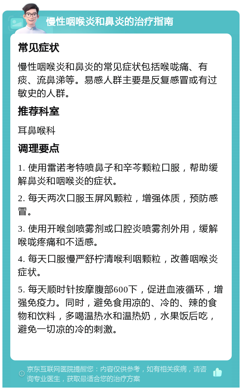 慢性咽喉炎和鼻炎的治疗指南 常见症状 慢性咽喉炎和鼻炎的常见症状包括喉咙痛、有痰、流鼻涕等。易感人群主要是反复感冒或有过敏史的人群。 推荐科室 耳鼻喉科 调理要点 1. 使用雷诺考特喷鼻子和辛芩颗粒口服，帮助缓解鼻炎和咽喉炎的症状。 2. 每天两次口服玉屏风颗粒，增强体质，预防感冒。 3. 使用开喉剑喷雾剂或口腔炎喷雾剂外用，缓解喉咙疼痛和不适感。 4. 每天口服慢严舒柠清喉利咽颗粒，改善咽喉炎症状。 5. 每天顺时针按摩腹部600下，促进血液循环，增强免疫力。同时，避免食用凉的、冷的、辣的食物和饮料，多喝温热水和温热奶，水果饭后吃，避免一切凉的冷的刺激。