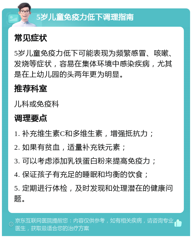 5岁儿童免疫力低下调理指南 常见症状 5岁儿童免疫力低下可能表现为频繁感冒、咳嗽、发烧等症状，容易在集体环境中感染疾病，尤其是在上幼儿园的头两年更为明显。 推荐科室 儿科或免疫科 调理要点 1. 补充维生素C和多维生素，增强抵抗力； 2. 如果有贫血，适量补充铁元素； 3. 可以考虑添加乳铁蛋白粉来提高免疫力； 4. 保证孩子有充足的睡眠和均衡的饮食； 5. 定期进行体检，及时发现和处理潜在的健康问题。