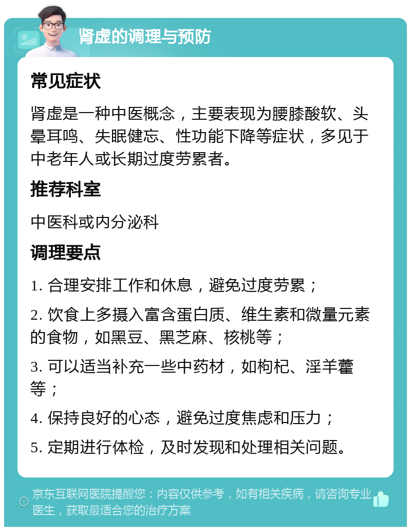 肾虚的调理与预防 常见症状 肾虚是一种中医概念，主要表现为腰膝酸软、头晕耳鸣、失眠健忘、性功能下降等症状，多见于中老年人或长期过度劳累者。 推荐科室 中医科或内分泌科 调理要点 1. 合理安排工作和休息，避免过度劳累； 2. 饮食上多摄入富含蛋白质、维生素和微量元素的食物，如黑豆、黑芝麻、核桃等； 3. 可以适当补充一些中药材，如枸杞、淫羊藿等； 4. 保持良好的心态，避免过度焦虑和压力； 5. 定期进行体检，及时发现和处理相关问题。