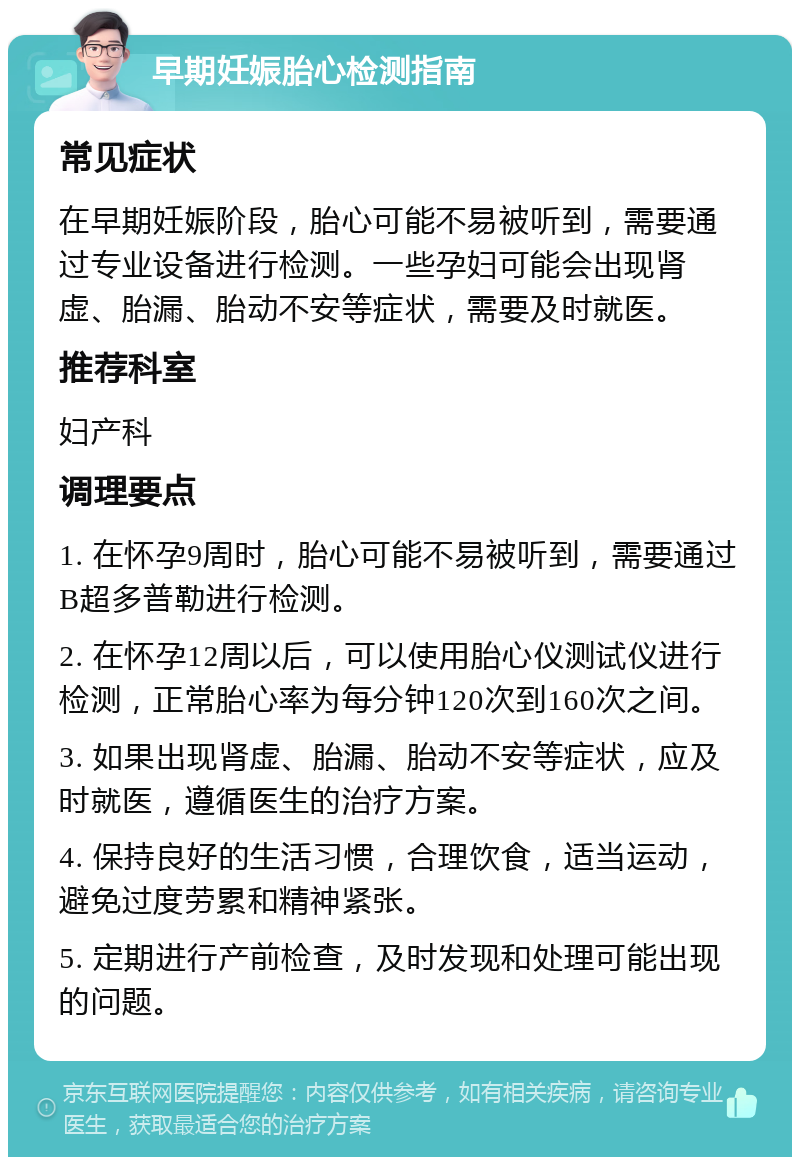 早期妊娠胎心检测指南 常见症状 在早期妊娠阶段，胎心可能不易被听到，需要通过专业设备进行检测。一些孕妇可能会出现肾虚、胎漏、胎动不安等症状，需要及时就医。 推荐科室 妇产科 调理要点 1. 在怀孕9周时，胎心可能不易被听到，需要通过B超多普勒进行检测。 2. 在怀孕12周以后，可以使用胎心仪测试仪进行检测，正常胎心率为每分钟120次到160次之间。 3. 如果出现肾虚、胎漏、胎动不安等症状，应及时就医，遵循医生的治疗方案。 4. 保持良好的生活习惯，合理饮食，适当运动，避免过度劳累和精神紧张。 5. 定期进行产前检查，及时发现和处理可能出现的问题。