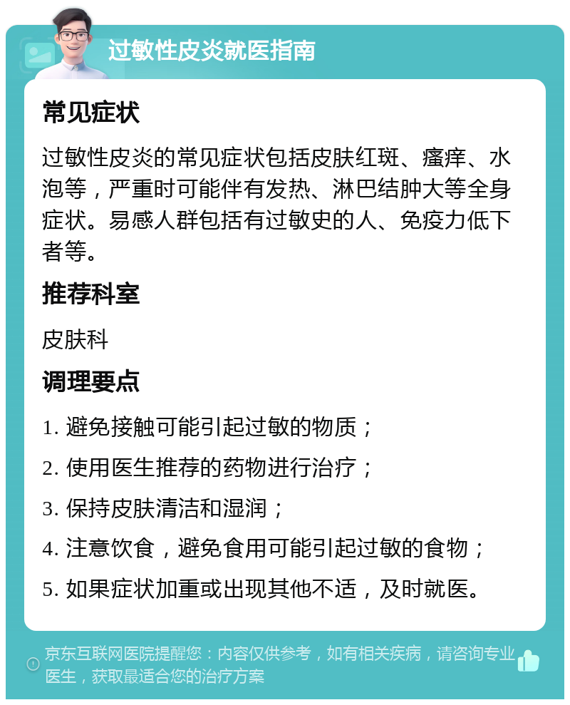 过敏性皮炎就医指南 常见症状 过敏性皮炎的常见症状包括皮肤红斑、瘙痒、水泡等，严重时可能伴有发热、淋巴结肿大等全身症状。易感人群包括有过敏史的人、免疫力低下者等。 推荐科室 皮肤科 调理要点 1. 避免接触可能引起过敏的物质； 2. 使用医生推荐的药物进行治疗； 3. 保持皮肤清洁和湿润； 4. 注意饮食，避免食用可能引起过敏的食物； 5. 如果症状加重或出现其他不适，及时就医。