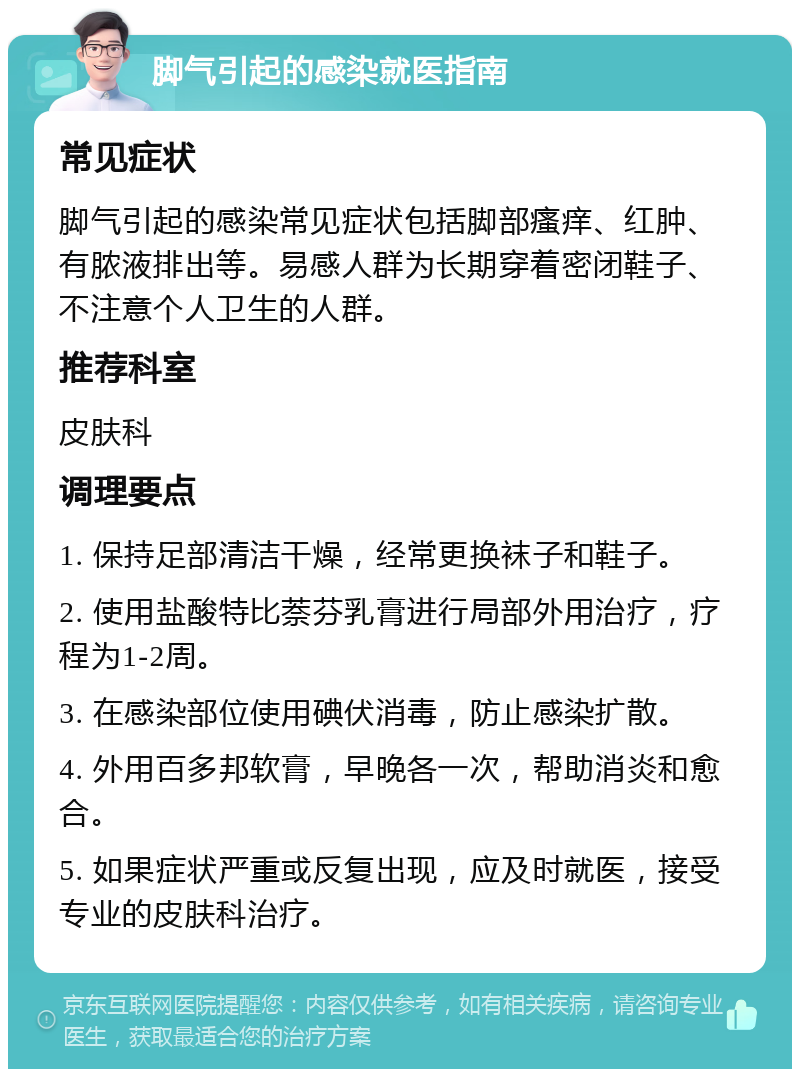 脚气引起的感染就医指南 常见症状 脚气引起的感染常见症状包括脚部瘙痒、红肿、有脓液排出等。易感人群为长期穿着密闭鞋子、不注意个人卫生的人群。 推荐科室 皮肤科 调理要点 1. 保持足部清洁干燥，经常更换袜子和鞋子。 2. 使用盐酸特比萘芬乳膏进行局部外用治疗，疗程为1-2周。 3. 在感染部位使用碘伏消毒，防止感染扩散。 4. 外用百多邦软膏，早晚各一次，帮助消炎和愈合。 5. 如果症状严重或反复出现，应及时就医，接受专业的皮肤科治疗。