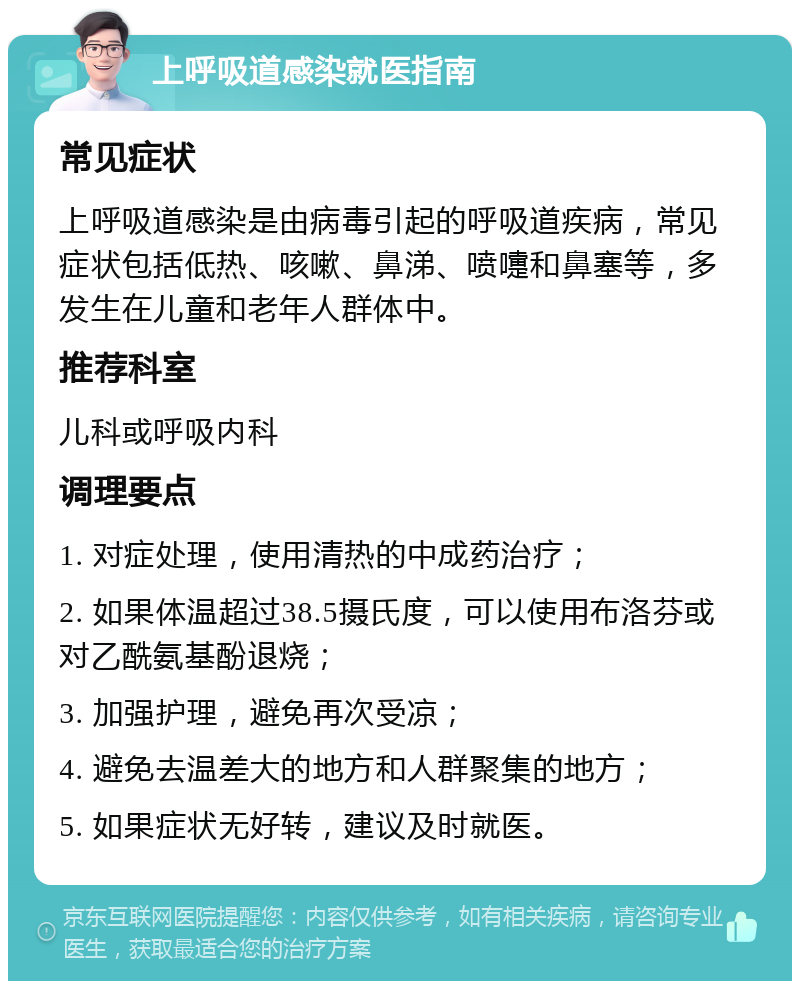 上呼吸道感染就医指南 常见症状 上呼吸道感染是由病毒引起的呼吸道疾病，常见症状包括低热、咳嗽、鼻涕、喷嚏和鼻塞等，多发生在儿童和老年人群体中。 推荐科室 儿科或呼吸内科 调理要点 1. 对症处理，使用清热的中成药治疗； 2. 如果体温超过38.5摄氏度，可以使用布洛芬或对乙酰氨基酚退烧； 3. 加强护理，避免再次受凉； 4. 避免去温差大的地方和人群聚集的地方； 5. 如果症状无好转，建议及时就医。