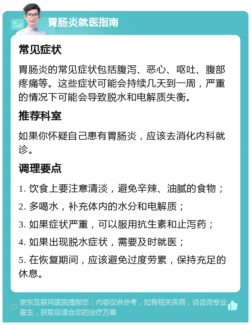 胃肠炎就医指南 常见症状 胃肠炎的常见症状包括腹泻、恶心、呕吐、腹部疼痛等。这些症状可能会持续几天到一周，严重的情况下可能会导致脱水和电解质失衡。 推荐科室 如果你怀疑自己患有胃肠炎，应该去消化内科就诊。 调理要点 1. 饮食上要注意清淡，避免辛辣、油腻的食物； 2. 多喝水，补充体内的水分和电解质； 3. 如果症状严重，可以服用抗生素和止泻药； 4. 如果出现脱水症状，需要及时就医； 5. 在恢复期间，应该避免过度劳累，保持充足的休息。