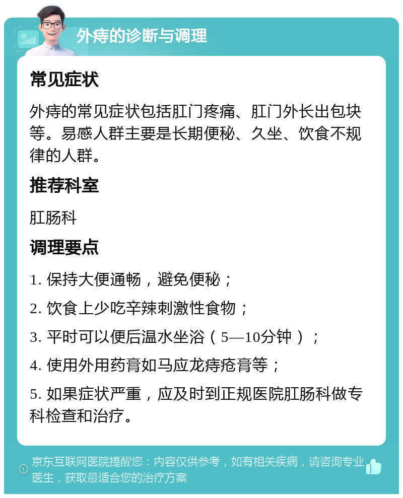 外痔的诊断与调理 常见症状 外痔的常见症状包括肛门疼痛、肛门外长出包块等。易感人群主要是长期便秘、久坐、饮食不规律的人群。 推荐科室 肛肠科 调理要点 1. 保持大便通畅，避免便秘； 2. 饮食上少吃辛辣刺激性食物； 3. 平时可以便后温水坐浴（5—10分钟）； 4. 使用外用药膏如马应龙痔疮膏等； 5. 如果症状严重，应及时到正规医院肛肠科做专科检查和治疗。