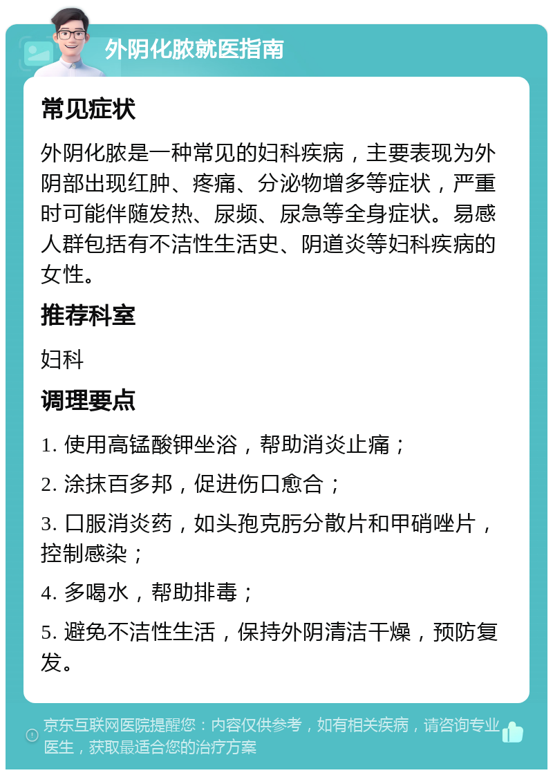 外阴化脓就医指南 常见症状 外阴化脓是一种常见的妇科疾病，主要表现为外阴部出现红肿、疼痛、分泌物增多等症状，严重时可能伴随发热、尿频、尿急等全身症状。易感人群包括有不洁性生活史、阴道炎等妇科疾病的女性。 推荐科室 妇科 调理要点 1. 使用高锰酸钾坐浴，帮助消炎止痛； 2. 涂抹百多邦，促进伤口愈合； 3. 口服消炎药，如头孢克肟分散片和甲硝唑片，控制感染； 4. 多喝水，帮助排毒； 5. 避免不洁性生活，保持外阴清洁干燥，预防复发。