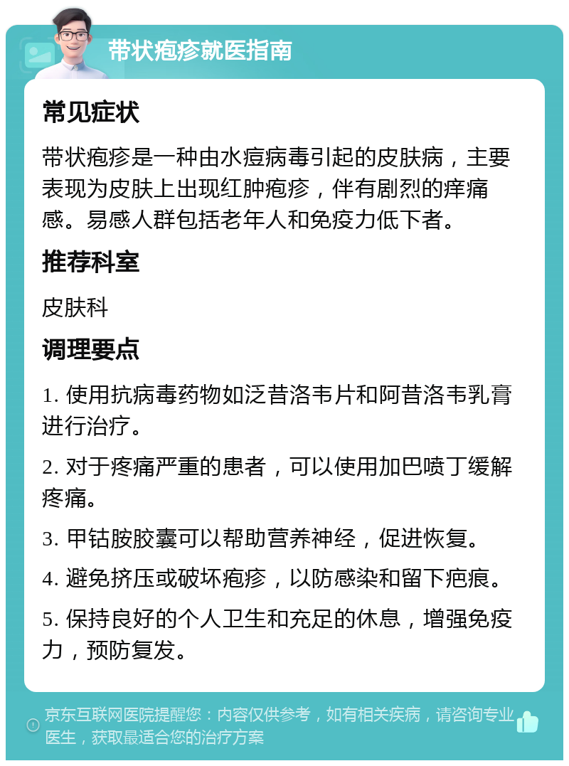 带状疱疹就医指南 常见症状 带状疱疹是一种由水痘病毒引起的皮肤病，主要表现为皮肤上出现红肿疱疹，伴有剧烈的痒痛感。易感人群包括老年人和免疫力低下者。 推荐科室 皮肤科 调理要点 1. 使用抗病毒药物如泛昔洛韦片和阿昔洛韦乳膏进行治疗。 2. 对于疼痛严重的患者，可以使用加巴喷丁缓解疼痛。 3. 甲钴胺胶囊可以帮助营养神经，促进恢复。 4. 避免挤压或破坏疱疹，以防感染和留下疤痕。 5. 保持良好的个人卫生和充足的休息，增强免疫力，预防复发。