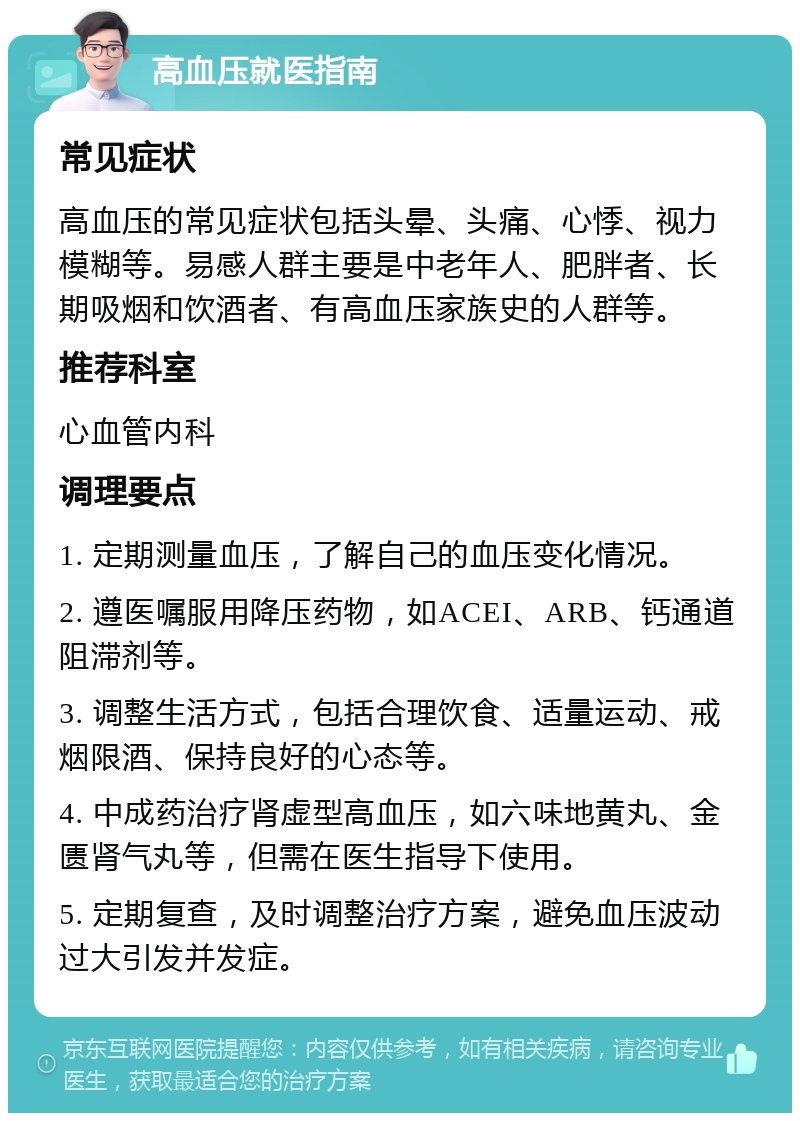 高血压就医指南 常见症状 高血压的常见症状包括头晕、头痛、心悸、视力模糊等。易感人群主要是中老年人、肥胖者、长期吸烟和饮酒者、有高血压家族史的人群等。 推荐科室 心血管内科 调理要点 1. 定期测量血压，了解自己的血压变化情况。 2. 遵医嘱服用降压药物，如ACEI、ARB、钙通道阻滞剂等。 3. 调整生活方式，包括合理饮食、适量运动、戒烟限酒、保持良好的心态等。 4. 中成药治疗肾虚型高血压，如六味地黄丸、金匮肾气丸等，但需在医生指导下使用。 5. 定期复查，及时调整治疗方案，避免血压波动过大引发并发症。