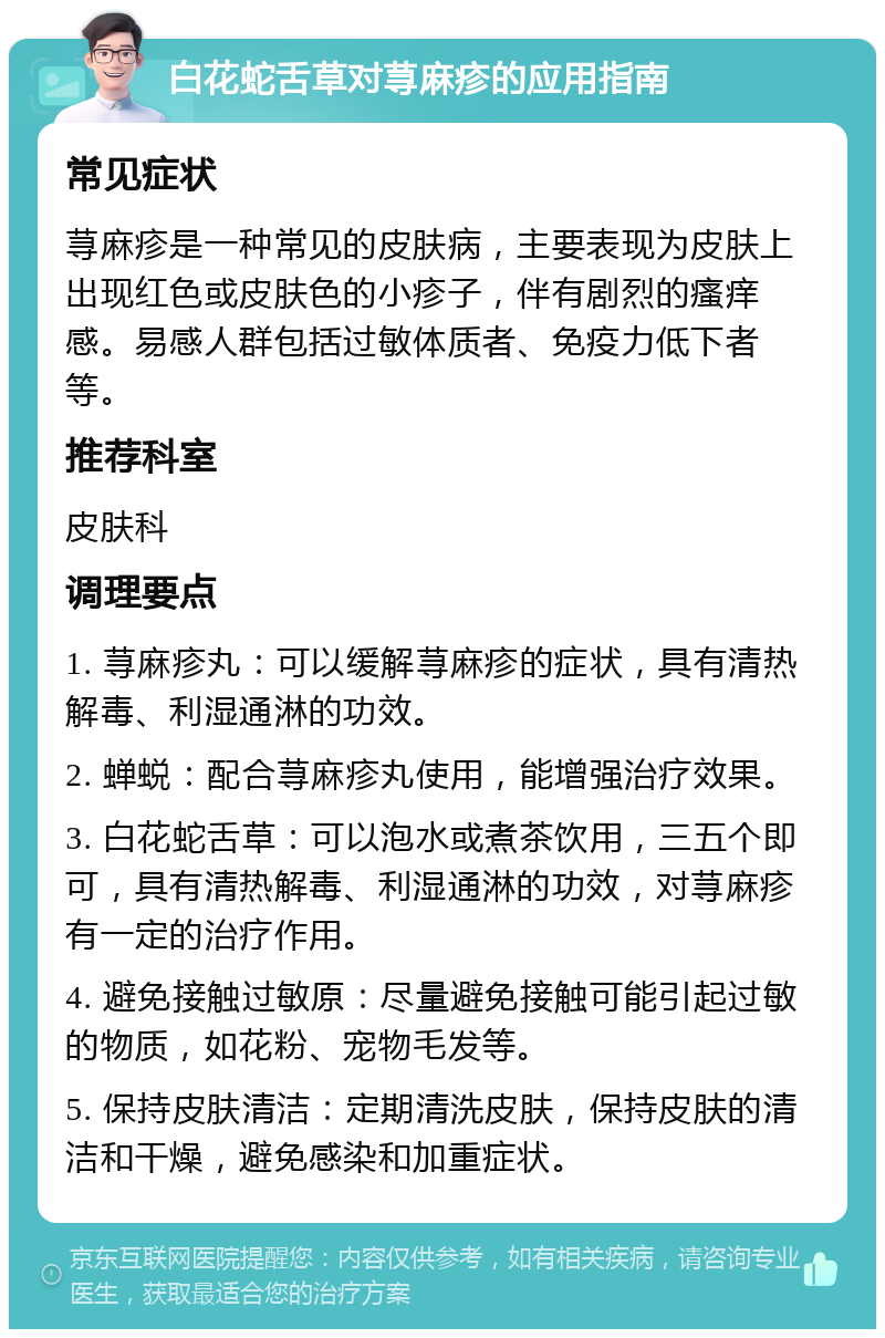 白花蛇舌草对荨麻疹的应用指南 常见症状 荨麻疹是一种常见的皮肤病，主要表现为皮肤上出现红色或皮肤色的小疹子，伴有剧烈的瘙痒感。易感人群包括过敏体质者、免疫力低下者等。 推荐科室 皮肤科 调理要点 1. 荨麻疹丸：可以缓解荨麻疹的症状，具有清热解毒、利湿通淋的功效。 2. 蝉蜕：配合荨麻疹丸使用，能增强治疗效果。 3. 白花蛇舌草：可以泡水或煮茶饮用，三五个即可，具有清热解毒、利湿通淋的功效，对荨麻疹有一定的治疗作用。 4. 避免接触过敏原：尽量避免接触可能引起过敏的物质，如花粉、宠物毛发等。 5. 保持皮肤清洁：定期清洗皮肤，保持皮肤的清洁和干燥，避免感染和加重症状。