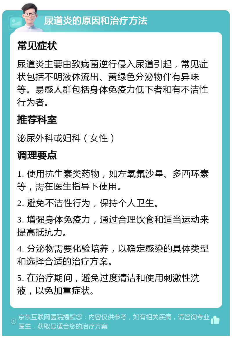 尿道炎的原因和治疗方法 常见症状 尿道炎主要由致病菌逆行侵入尿道引起，常见症状包括不明液体流出、黄绿色分泌物伴有异味等。易感人群包括身体免疫力低下者和有不洁性行为者。 推荐科室 泌尿外科或妇科（女性） 调理要点 1. 使用抗生素类药物，如左氧氟沙星、多西环素等，需在医生指导下使用。 2. 避免不洁性行为，保持个人卫生。 3. 增强身体免疫力，通过合理饮食和适当运动来提高抵抗力。 4. 分泌物需要化验培养，以确定感染的具体类型和选择合适的治疗方案。 5. 在治疗期间，避免过度清洁和使用刺激性洗液，以免加重症状。