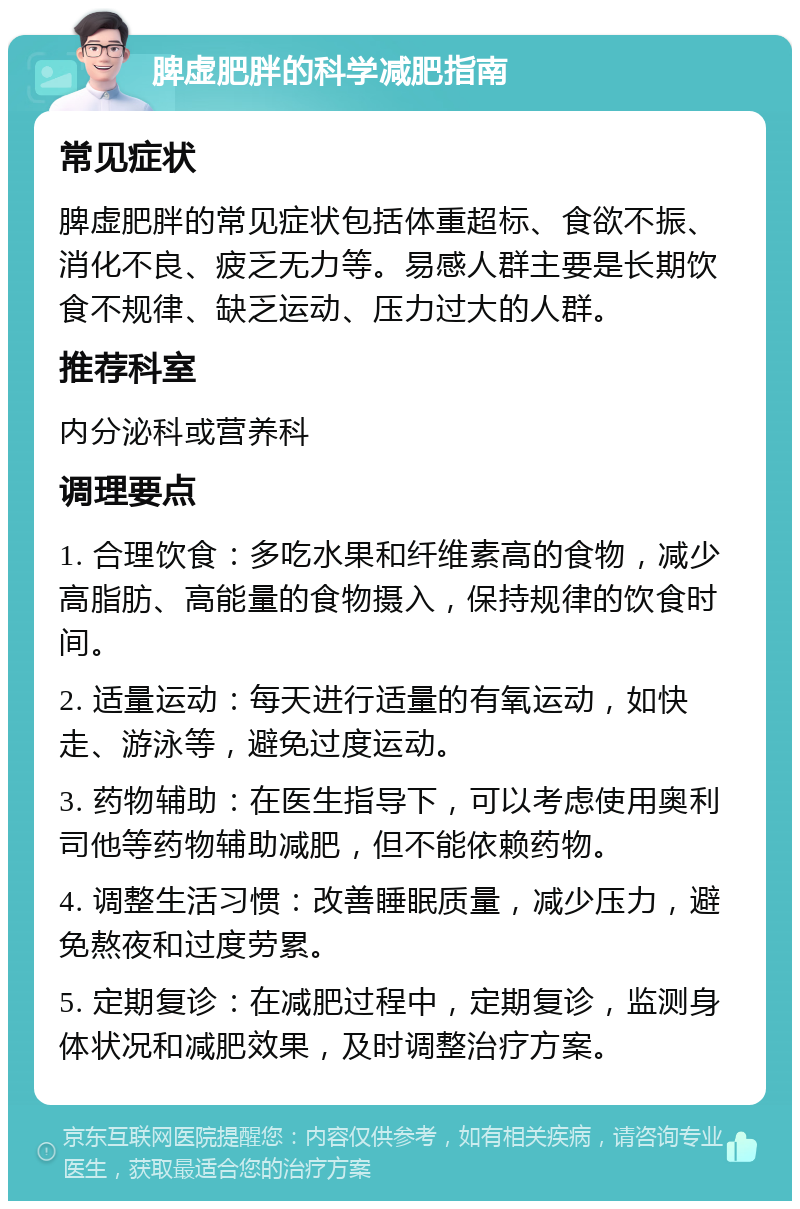 脾虚肥胖的科学减肥指南 常见症状 脾虚肥胖的常见症状包括体重超标、食欲不振、消化不良、疲乏无力等。易感人群主要是长期饮食不规律、缺乏运动、压力过大的人群。 推荐科室 内分泌科或营养科 调理要点 1. 合理饮食：多吃水果和纤维素高的食物，减少高脂肪、高能量的食物摄入，保持规律的饮食时间。 2. 适量运动：每天进行适量的有氧运动，如快走、游泳等，避免过度运动。 3. 药物辅助：在医生指导下，可以考虑使用奥利司他等药物辅助减肥，但不能依赖药物。 4. 调整生活习惯：改善睡眠质量，减少压力，避免熬夜和过度劳累。 5. 定期复诊：在减肥过程中，定期复诊，监测身体状况和减肥效果，及时调整治疗方案。