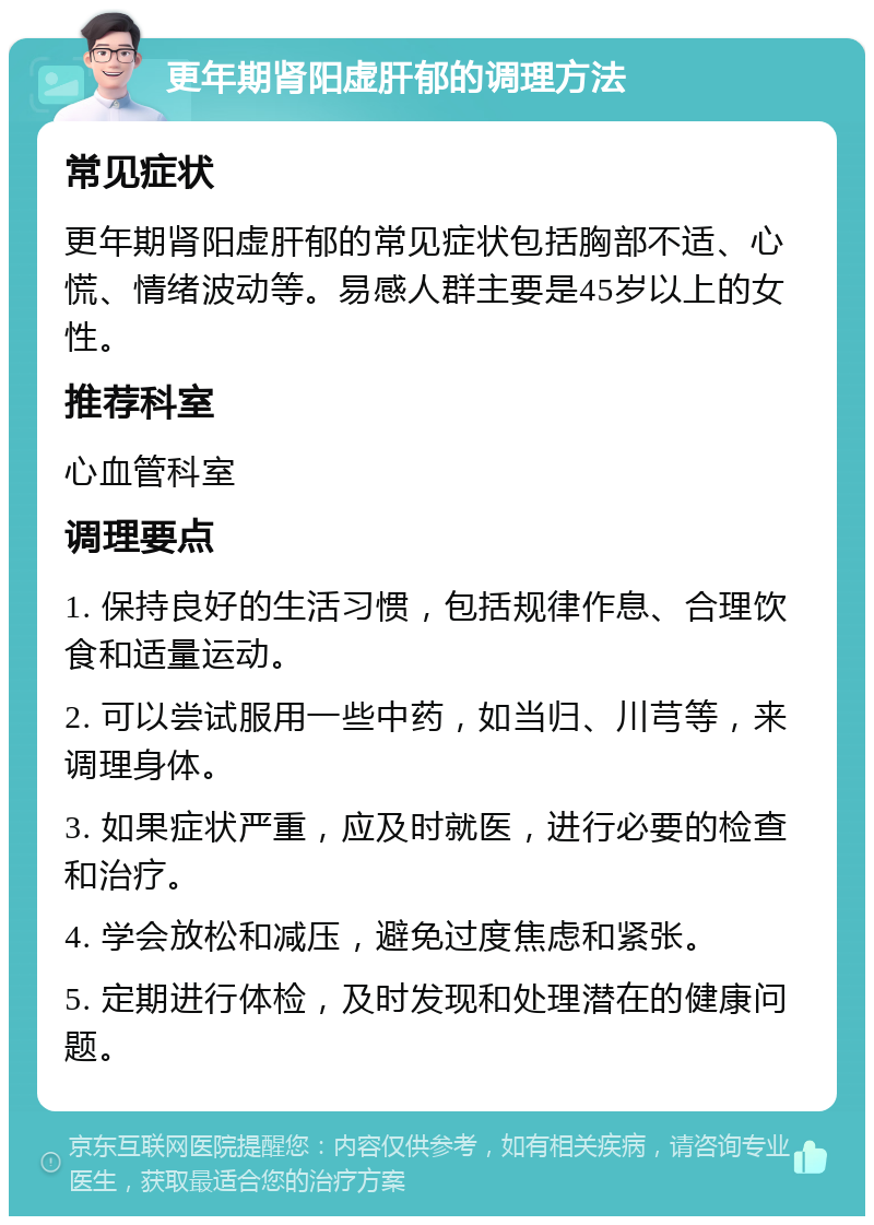 更年期肾阳虚肝郁的调理方法 常见症状 更年期肾阳虚肝郁的常见症状包括胸部不适、心慌、情绪波动等。易感人群主要是45岁以上的女性。 推荐科室 心血管科室 调理要点 1. 保持良好的生活习惯，包括规律作息、合理饮食和适量运动。 2. 可以尝试服用一些中药，如当归、川芎等，来调理身体。 3. 如果症状严重，应及时就医，进行必要的检查和治疗。 4. 学会放松和减压，避免过度焦虑和紧张。 5. 定期进行体检，及时发现和处理潜在的健康问题。