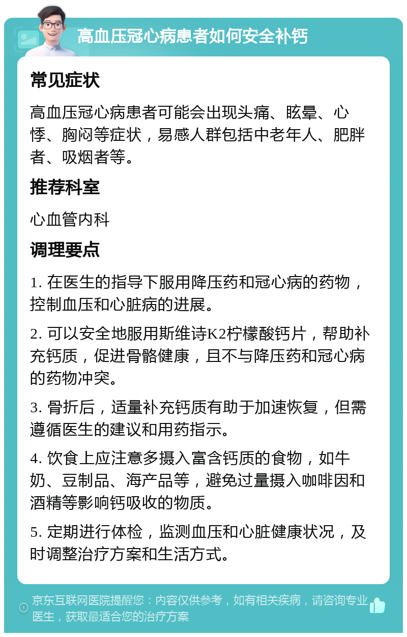 高血压冠心病患者如何安全补钙 常见症状 高血压冠心病患者可能会出现头痛、眩晕、心悸、胸闷等症状，易感人群包括中老年人、肥胖者、吸烟者等。 推荐科室 心血管内科 调理要点 1. 在医生的指导下服用降压药和冠心病的药物，控制血压和心脏病的进展。 2. 可以安全地服用斯维诗K2柠檬酸钙片，帮助补充钙质，促进骨骼健康，且不与降压药和冠心病的药物冲突。 3. 骨折后，适量补充钙质有助于加速恢复，但需遵循医生的建议和用药指示。 4. 饮食上应注意多摄入富含钙质的食物，如牛奶、豆制品、海产品等，避免过量摄入咖啡因和酒精等影响钙吸收的物质。 5. 定期进行体检，监测血压和心脏健康状况，及时调整治疗方案和生活方式。