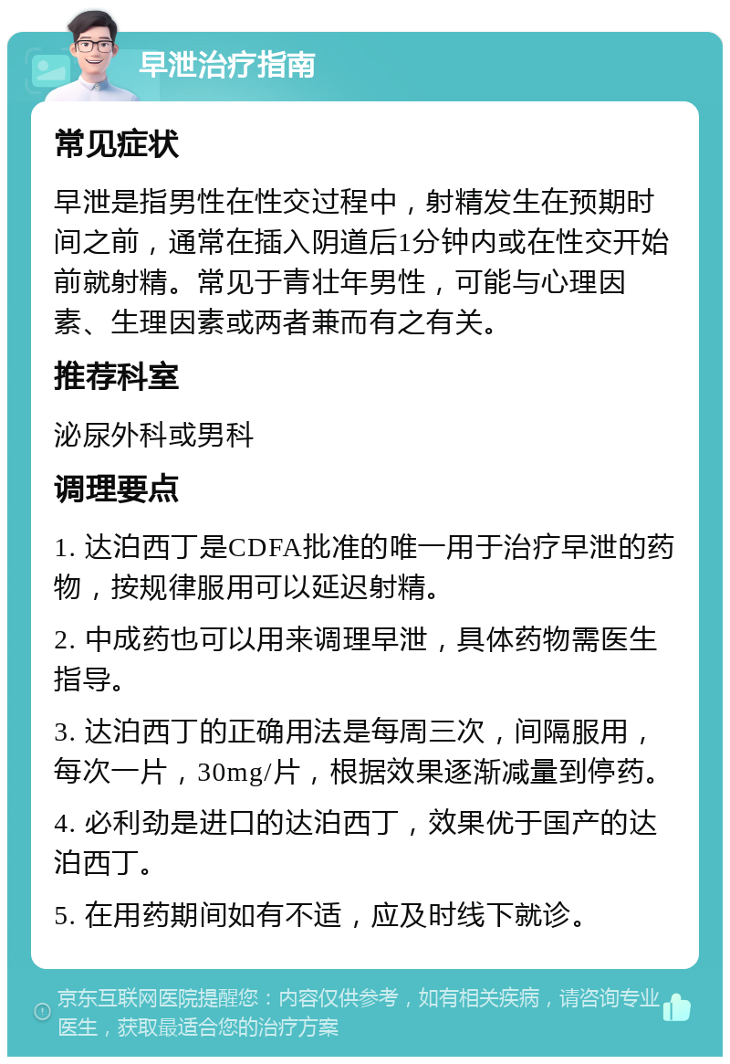 早泄治疗指南 常见症状 早泄是指男性在性交过程中，射精发生在预期时间之前，通常在插入阴道后1分钟内或在性交开始前就射精。常见于青壮年男性，可能与心理因素、生理因素或两者兼而有之有关。 推荐科室 泌尿外科或男科 调理要点 1. 达泊西丁是CDFA批准的唯一用于治疗早泄的药物，按规律服用可以延迟射精。 2. 中成药也可以用来调理早泄，具体药物需医生指导。 3. 达泊西丁的正确用法是每周三次，间隔服用，每次一片，30mg/片，根据效果逐渐减量到停药。 4. 必利劲是进口的达泊西丁，效果优于国产的达泊西丁。 5. 在用药期间如有不适，应及时线下就诊。